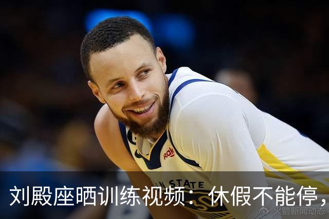刘殿座晒训练视频：休假不能停，为了这份热爱冲！