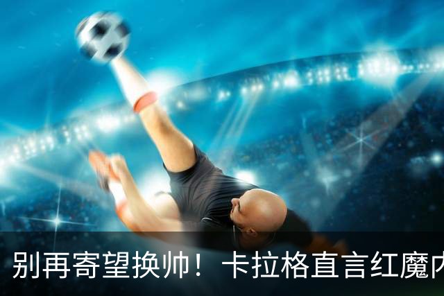 别再寄望换帅！卡拉格直言红魔内部早已失控，卡里克留任只是煎熬