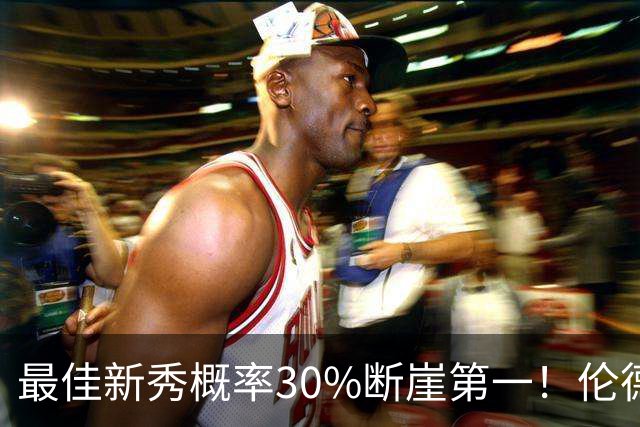 最佳新秀概率30%断崖第一！伦德博格创7纪录还谦逊无比 科尔：罕见成熟