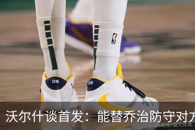 沃尔什谈首发：能替乔治防守对方最强球员 让他能更自由地发挥