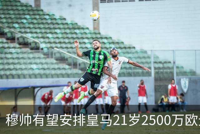 穆帅有望安排皇马21岁2500万欧元1米94夏窗新援埃斯皮赛季首次首发