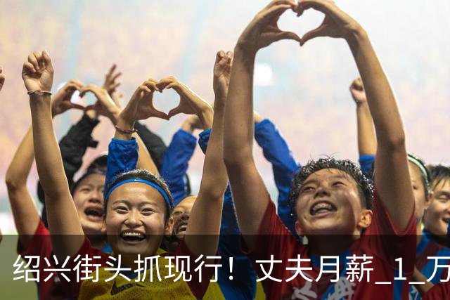 绍兴街头抓现行！丈夫月薪 1 万 3上交12500养家，妻子却在外约会