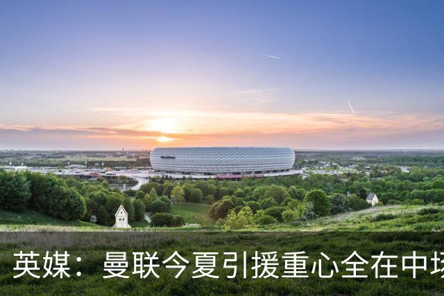 英媒：曼联今夏引援重心全在中场，冬窗将签左后卫和中锋弥补过失