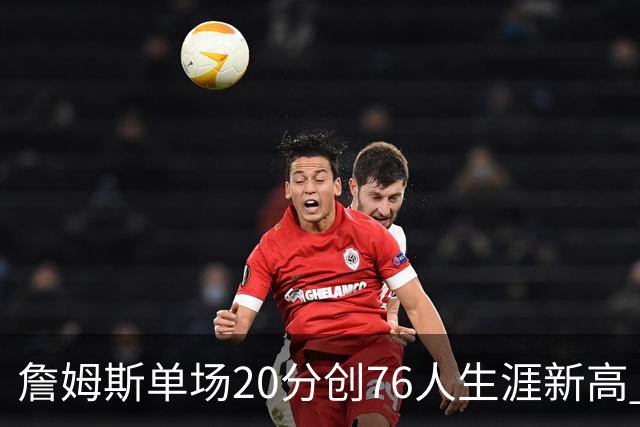 詹姆斯单场20分创76人生涯新高 赛后：和马克西做队友感觉太棒了