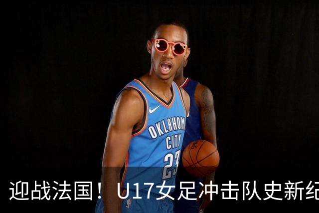 迎战法国！U17女足冲击队史新纪录，马晓旭迎来关键大考