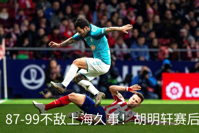 87-99不敌上海久事！胡明轩赛后坦言：别总指望末节翻盘